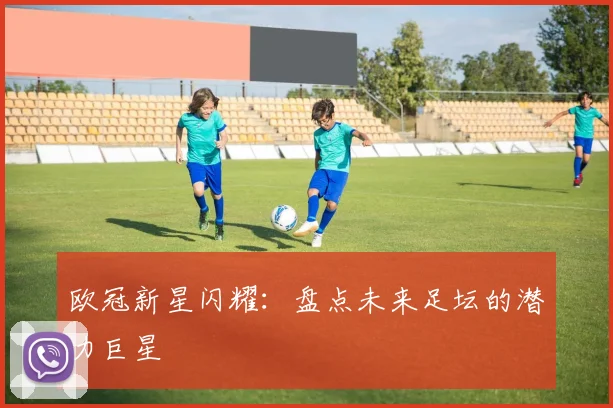 欧冠新星闪耀:盘点未来足坛的潜力巨星
