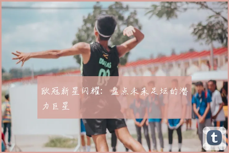 欧冠新星闪耀:盘点未来足坛的潜力巨星