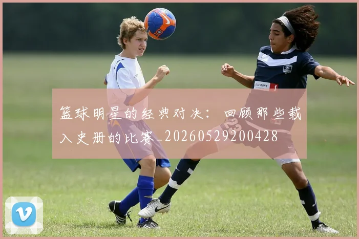 篮球明星的经典对决:回顾那些载入史册的比赛_20260529200428