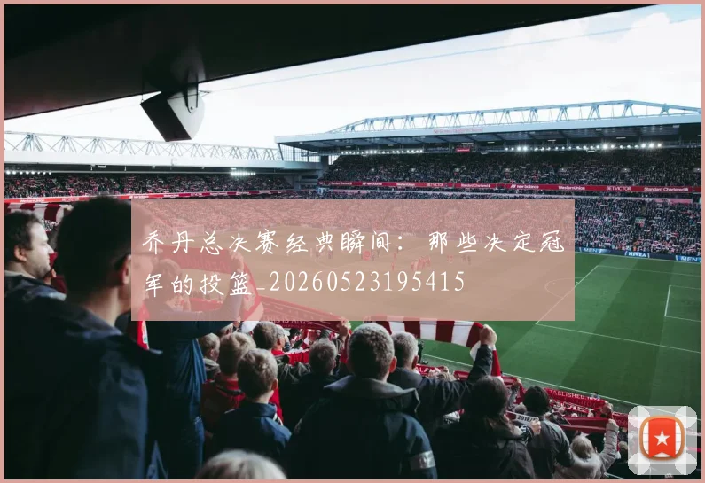 乔丹总决赛经典瞬间:那些决定冠军的投篮_20260523195415