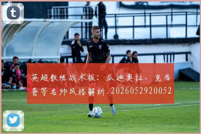 英超教练战术板：瓜迪奥拉、克洛普等名帅风格解析_20260529200522