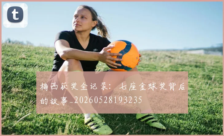 梅西获奖全记录：七座金球奖背后的故事_20260528193235