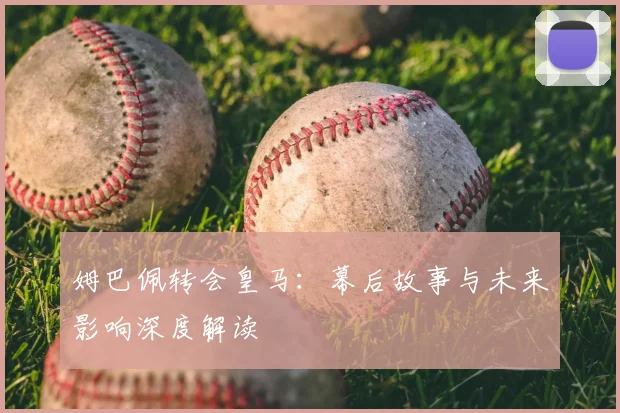 姆巴佩转会皇马：幕后故事与未来影响深度解读