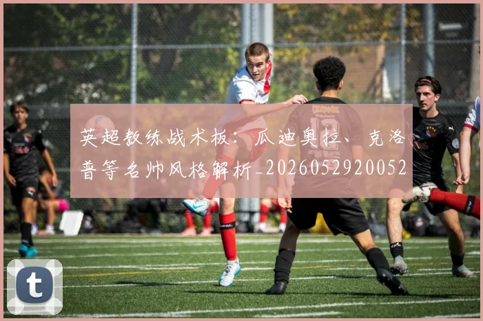 英超教练战术板：瓜迪奥拉、克洛普等名帅风格解析_20260529200522